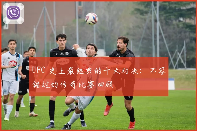 UFC 史上最经典的十大对决:不容错过的传奇比赛回顾